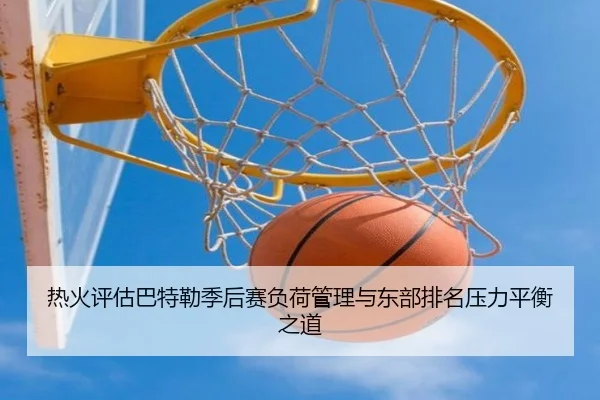 热火评估巴特勒季后赛负荷管理与东部排名压力平衡之道