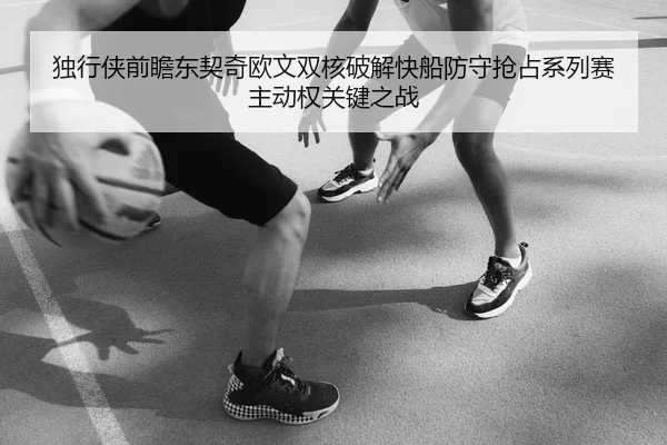 独行侠前瞻东契奇欧文双核破解快船防守抢占系列赛主动权关键之战